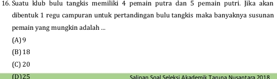 Suatu klub bulu tangkis memiliki 4 pemain putra dan 5 pemain putri. Jika akan
dibentuk 1 regu campuran untuk pertandingan bulu tangkis maka banyaknya susunan
pemain yang mungkin adalah ...
(A) 9
(B) 18
(C) 20
[D] 25 Salinan Soal Seleksi Akademik Tarına Nusantara 2018