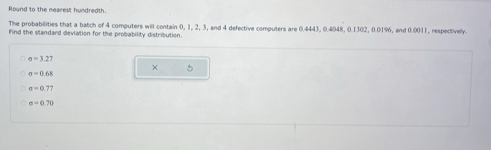 Round to the nearest hundredth. 
The probabilities that a batch of 4 computers will contain 0, 1, 2, 3, and 4 defective computers are 0.4443, 0.4048, 0.1302, 0.0196, and 0.0011, respectively. 
Find the standard deviation for the probability distribution.
sigma =3.27
× 5
sigma =0.68
sigma =0.77
sigma =0.70