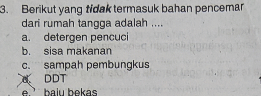 Berikut yang tidak termasuk bahan pencemar
dari rumah tangga adalah ....
a. detergen pencuci
b. sisa makanan
c. sampah pembungkus
DDT
e.’ baiu bekas