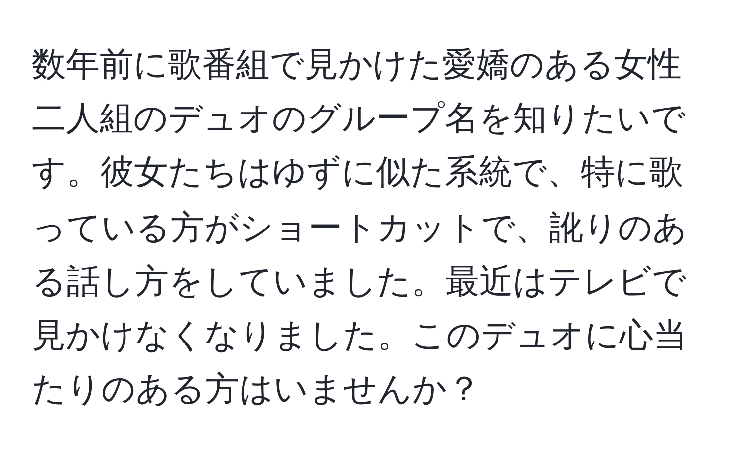 数年前に歌番組で見かけた愛嬌のある女性二人組のデュオのグループ名を知りたいです。彼女たちはゆずに似た系統で、特に歌っている方がショートカットで、訛りのある話し方をしていました。最近はテレビで見かけなくなりました。このデュオに心当たりのある方はいませんか？