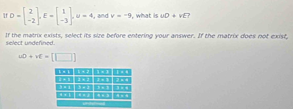 If D=beginbmatrix 2 -2endbmatrix ,E=beginbmatrix 1 -3endbmatrix ,U=4 , and v=-9 , what is uD+vE ?
If the matrix exists, select its size before entering your answer. If the matrix does not exist,
select undefined.
uD+vE=[□ ]