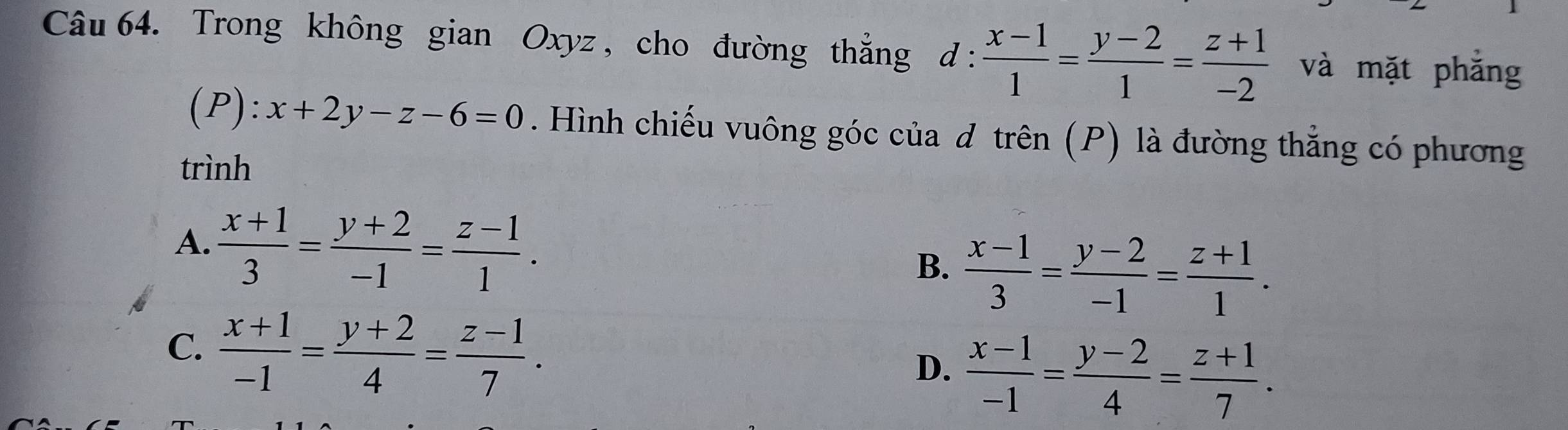 Trong không gian Oxyz , cho đường thẳng d :  (x-1)/1 = (y-2)/1 = (z+1)/-2  và mặt phắng
(P): x+2y-z-6=0. Hình chiếu vuông góc của d trên (P) là đường thẳng có phương
trình
A.  (x+1)/3 = (y+2)/-1 = (z-1)/1 .  (x-1)/3 = (y-2)/-1 = (z+1)/1 . 
B.
C.  (x+1)/-1 = (y+2)/4 = (z-1)/7 .
D.  (x-1)/-1 = (y-2)/4 = (z+1)/7 .