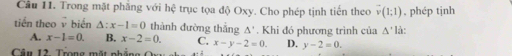 Trong mặt phẳng với hệ trục tọa độ Oxy. Cho phép tịnh tiến theo vector v(1;1) , phép tịnh
tiến theo biến △ :x-1=0 thành đường thắng △ '. Khi đó phương trình của △ ' là:
A. x-1=0. B. x-2=0. C. x-y-2=0. D. y-2=0. 
Câu 12. Trọng mặt phẳng Qu