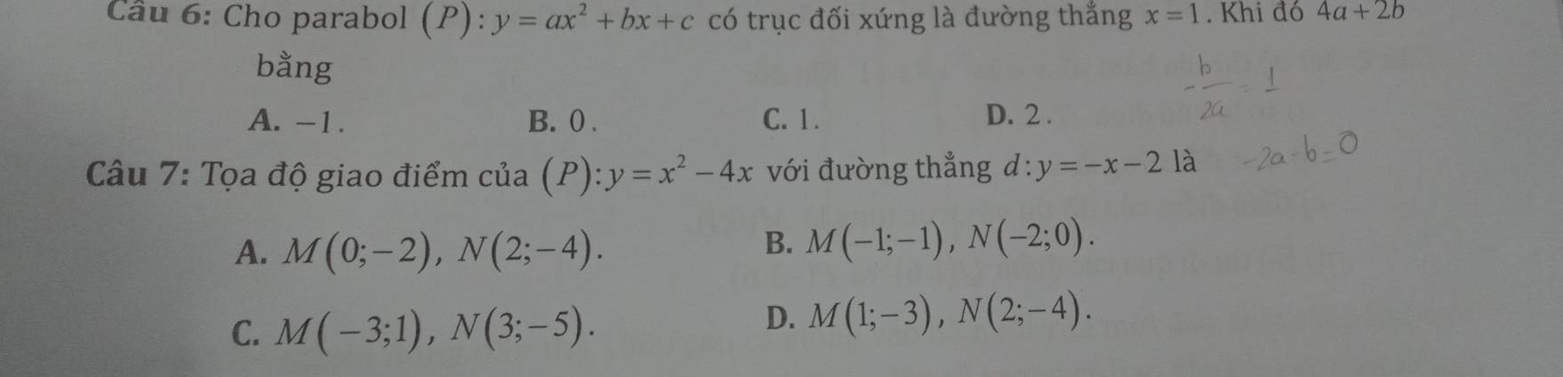 Cầu 6: Cho parabol (P): y=ax^2+bx+c có trục đối xứng là đường thắng x=1. Khi đó 4a+2b
bằng
A. -1. B. 0. C. 1. D. 2.
Câu 7: Tọa độ giao điểm của (P) : y=x^2-4x với đường thẳng d : y=-x-21a
A. M(0;-2), N(2;-4).
B. M(-1;-1), N(-2;0).
C. M(-3;1), N(3;-5).
D. M(1;-3), N(2;-4).