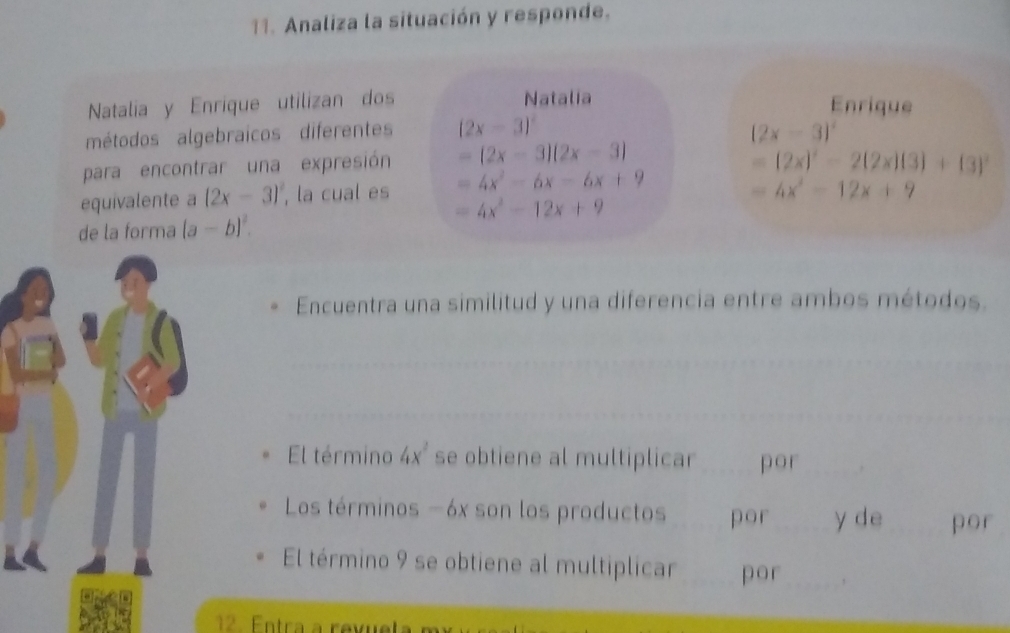 Analiza la situación y responde. 
Natalia y Enrique utilizan dos Natalia Enrique 
métodos algebraicos diferentes (2x-3)^2 (2x-3)^2
para encontrar una expresión =(2x-3)(2x-3)
=(2x)^2-2(2x)(3)+(3)^2
equivalente a (2x-3)^2 , la cual es =4x^2-6x-6x+9
=4x^2-12x+9
=4x^2-12x+9
de la forma (a-b)^2. 
Encuentra una similitud y una diferencia entre ambos métodos. 
El término 4x^2 se obtiene al multiplicar por 
Los términos -6x son los productos por y de por 
El término 9 se obtiene al multiplicar por 
12. Entra a revuela