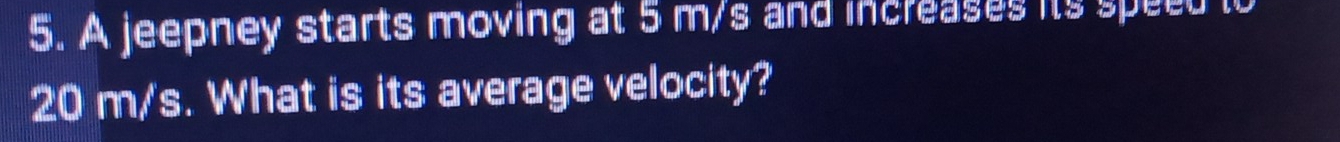 A jeepney starts moving at 5 m/s and increases its speed to
20 m/s. What is its average velocity?