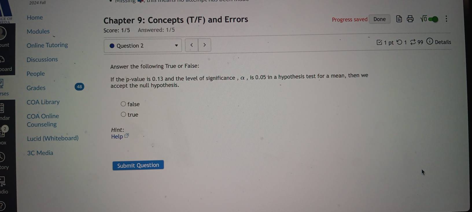 2024 Fall
OF Home :
Chapter 9: Concepts (T/F) and Errors Progress saved Done sqrt(0) 
Modules Score: 1/5 Answered: 1/5
unt Online Tutoring Question 2 < > [ 1 pt つ 1 2 99 ⓘ Details
Discussions
Answer the following True or False:
board People
If the p -value is 0.13 and the level of significance , α , is 0.05 in a hypothesis test for a mean, then we
Grades accept the null hypothesis.
48
rses
COA Library false
dar COA Online true
Counseling
Hint:
Lucid (Whiteboard) Help
3C Media
ory Submit Question
dio