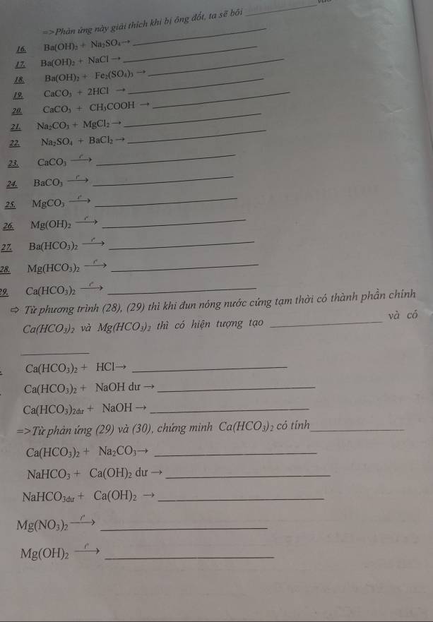 =>Phản ứng này giải thích khi bị ông đốt, ta sẽ bối
_
16. Ba(OH)_2+Na_2SO_4to _
_
17. Ba(OH)_2+NaClto _
18. Ba(OH)_2+Fe_2(SO_4)_3to _
19. CaCO_3+2HClto _
20. CaCO_3+CH_3COOHto
21. Na_2CO_3+MgCl_2 _
_
_
22 Na_2SO_4+BaCl_2to
_
23. CaCO_3to
24. BaCO_3-
25. MgCO_3
_
26. Mg(OH)_2
_
27. Ba(HCO_3)_2
_
28. Mg(HCO_3)_2
_
9. Ca(HCO_3)_2
_
Từ phương trình (28), (29) thì khi đun nóng nước cứng tạm thời có thành phần chính
Ca(HCO_3)_2 và Mg(HCO_3)_2 thì có hiện tượng tạo _và có
_
Ca(HCO_3)_2+HCl
_
_ Ca(HCO_3)_2+NaOHdurto
_ Ca(HCO_3)_2dr+NaOH
=>Tic *  phân mg(29) và (30) , chứng minh Ca(HCO_3) 2 có tính_
Ca(HCO_3)_2+Na_2CO_3 _
NaHCO_3+Ca(OH)_2 du _
_ NaHCO_3du+Ca(OH)_2
Mg(NO_3)_2- _
Mg(OH)_2 _