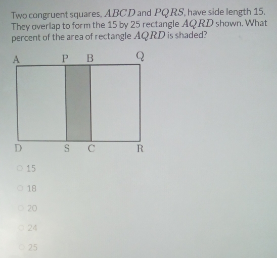 Two congruent squares, ABCD and PQRS, have side length 15.
They overlap to form the 15 by 25 rectangle AQRD shown. What
percent of the area of rectangle AQRD is shaded?
15
18
20
24
25