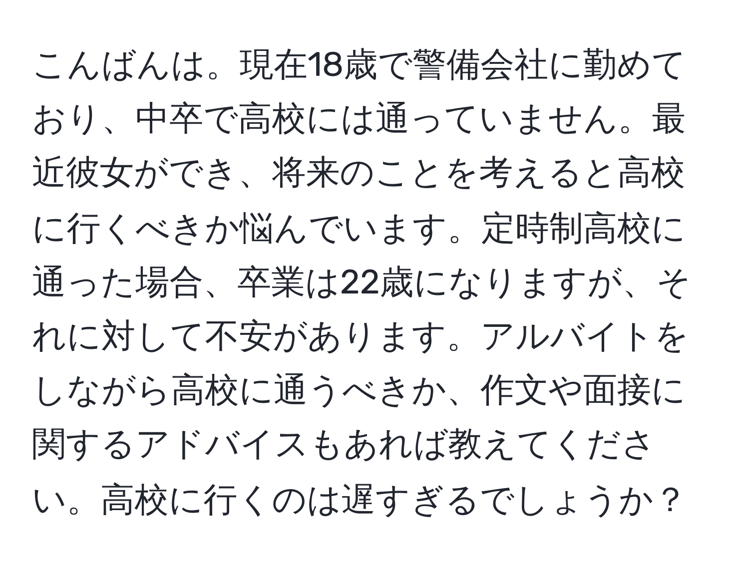 こんばんは。現在18歳で警備会社に勤めており、中卒で高校には通っていません。最近彼女ができ、将来のことを考えると高校に行くべきか悩んでいます。定時制高校に通った場合、卒業は22歳になりますが、それに対して不安があります。アルバイトをしながら高校に通うべきか、作文や面接に関するアドバイスもあれば教えてください。高校に行くのは遅すぎるでしょうか？