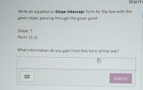 Warm 
Write an equation in Slope Intercept form for the line with the 
given slope, passing through the given point 
Slope: 7
Point: (5,3)
What information do you gain from this form of the line? 
Submit