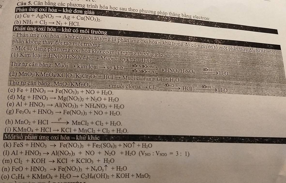 Phản ứng oxi hóa - khử đơn giản
Câu 5. Cân bằng các phương trình hóa học sau theo phương pháp thăng bằng electron:
(a) Cu+AgNO_3to Ag+Cu(NO_3)_2.
(b) NH_3+Cl_2to N_2+HCl.
Phản ứng oxi hóa - khữ có môi trường
phần không thay đổi tạo môi trường.
-  Phản ứng oxi hóa - khử có môi trường là phản ứng oxỉ hóa - khử trong đó có nguyên tố một phản thay đổi SOH, một
- Một số dạng phản ứng oxi hóa khứ có môi trường thường gặp:
(1) Kim loai+HNO_3/H_2SO_4dacto Muoi+spkhu+H_2O
Thứ tự cân bằng: Muối → kin nloaito spkh frac 3OnN3OHNO_2HNO_33OnS3O_4H_2SO_4to HNO_3/H_2SO_4xrightarrow COnHto H_2O
(2) MnO_2/KMnO_4/KClO_3/K_2Cr_2O_7+HClto Muoiclorua+Cl_2+H_2O
Thứ tự cân bằng: MnO_2/KMnO_4/ ...vector  muối cle overline □ 112 a Cl_2xrightarrow COnCHClxrightarrow _ H_2O
(c) Fe+HNO_3to Fe(NO_3)_3+NO+H_2O.
(d) Mg+HNO_3to Mg(NO_3)_2+N_2O+H_2O
(e) Al+HNO_3to Al(NO_3)_3+NH_4NO_3+H_2O
(g) Fe_3O_4+HNO_3to Fe(NO_3)_3+NO+H_2O.
(h) MnO_2+HClxrightarrow t°MnCl_2+Cl_2+H_2O.
(i) KMnO_4+HClto KCl+MnCl_2+Cl_2+H_2O.
Một số phân ứng oxi h6a-kh ữ khác
(k) FeS+HNO_3to Fe(NO_3)_3+Fe_2(SO_4)_3+NOuparrow +H_2O
(1) Al+HNO_3to Al(NO_3)_3+NO+N_2O+H_2O(V_NO:V_N2O=3:1)
(m) Cl_2+KOHto KCl+KClO_3+H_2O
(n) FeO+HNO_3to Fe(NO_3)_3+N_xO_yuparrow +H_2O
(o) C_2H_4+KMnO_4+H_2Oto C_2H_4(OH)_2+KOH+MnO_2