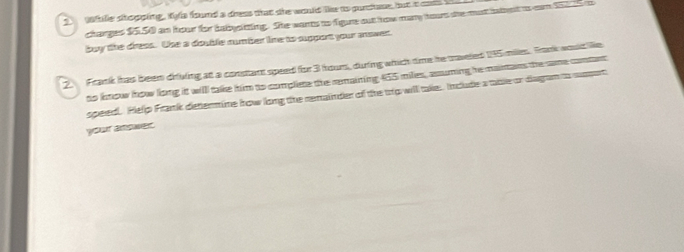Wile shopping, Kya found a dress that she would like to puchase, but t cass t 
charges $5,50 an hour for habysiting. She wans to fgure out how may hour she mut babut to ean $215
buy the dress. Use a dosble number line to support your mower. 
2. Frank has been driving at a constant speed for 3 houn, during which time he traveled 145 milles. Frank would lie 
to know how long it will take him to complete the remaining 455 miles, assuming he mainans the same contart 
speed Pelp Frank determine how long the remainder of the tro will take. Include a table or diagan to sppot 
your answer