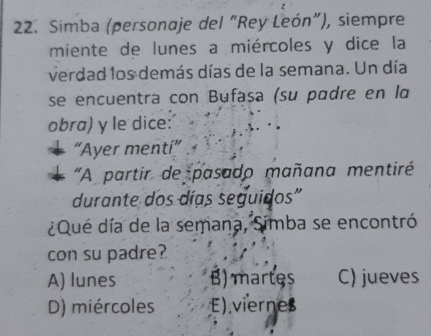 Simba (personaje del “Rey León”), siempre
miente de lunes a miércoles y dice la
verdad los demás días de la semana. Un día
se encuentra con Bufasa (su padre en la
obra) y le dice:
“Ayer mentí”
"A partir de pasado mañana mentiré
durante dos días seguidos"
¿Que día de la semana, Simba se encontró
con su padre?
A) lunes B) martes C) jueves
D) miércoles E) viernes