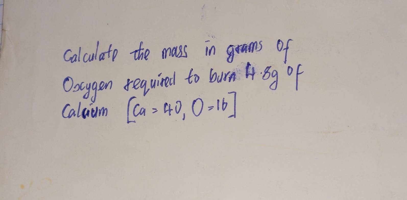 calculato the mass in grams of 
Oocygen required to burn A Bg of 
Caluum [Ca=40, O=16]