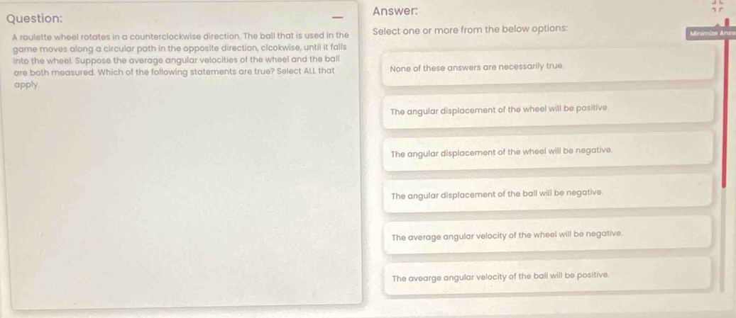 Answer:
Question:
A roulette wheel rotates in a counterclockwise direction. The ball that is used in the Select one or more from the below options: Minímize Ano
game moves along a circular path in the opposite direction, clcokwise, until it falls
into the wheel. Suppose the average angular velocities of the wheel and the ball
are both measured. Which of the following statements are true? Select ALL that None of these answers are necessarily true.
apply
The angular displacement of the wheel will be positive.
The angular displacement of the wheel will be negative
The angular displacement of the ball will be negative.
The average angular velocity of the wheel will be negative.
The avearge angular velocity of the ball will be positive.