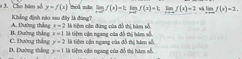 Cho hàm số y=f(x) thoả mãn limlimits _xto 2^+f(x)=1; limlimits _xto 2^-f(x)=1; limlimits _xto -∈fty f(x)=2 và limlimits _xto +∈fty f(x)=2. 
Khẳng định nào sau đây là đúng?
A. Đường thẳng x=2 là tiệm cận đứng của đồ thị hàm số.
B. Đường thẳng x=1 là tiệm cận ngang của đồ thị hàm số.
C. Đường thẳng y=2 là tiệm cận ngang của đồ thị hàm shat 0.
D. Đường thắng y=1 là tiệm cận ngang của đồ thị hàm số. hx°