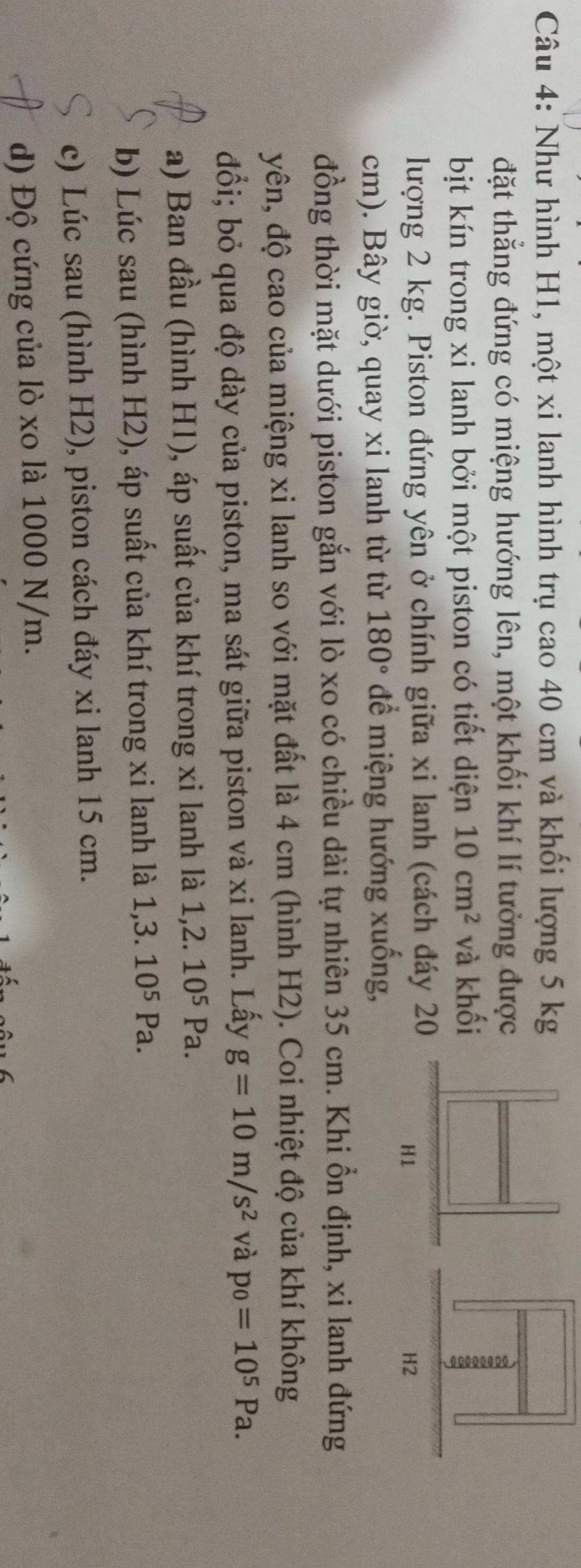 Như hình H1, một xi lanh hình trụ cao 40 cm và khối lượng 5 kg
đặt thẳng đứng có miệng hướng lên, một khối khí lí tưởng được
bịt kín trong xi lanh bởi một piston có tiết diện 10cm^2 và khối
lượng 2 kg. Piston đứng yên ở chính giữa xi lanh (cách đáy 20
cm). Bây giờ, quay xi lanh từ từ 180° để miệng hướng xuống,
đồng thời mặt dưới piston gắn với lò xo có chiều dài tự nhiên 35 cm. Khi ổn định, xi lanh đứng
yên, độ cao của miệng xi lanh so với mặt đất là 4 cm (hình H2). Coi nhiệt độ của khí không
đổi; bỏ qua độ dày của piston, ma sát giữa piston và xi lanh. Lấy g=10m/s^2 và p_0=10^5Pa. 
a) Ban đầu (hình H1), áp suất của khí trong xi lanh là 1, 2.10^5 Pa.
b) Lúc sau (hình H2), áp suất của khí trong xi lanh là 1,3.10^5Pa.
c) Lúc sau (hình H2), piston cách đáy xi lanh 15 cm.
d) Độ cứng của lò xo là 1000 N/m.