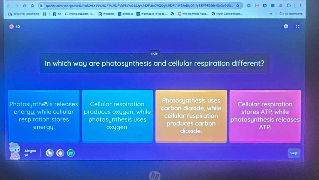 quizizz.com/join/game/U2FsdGVkX19%252FT%252FVkP5sYu04SJy%252FIJisCWQOg%252FL1W2Eot0gO9rjiyBZlV9E06dxvGeQa9dlQ.. ☆
2028 PRS Bookmarks G typing club.com G Welcome slither io Wormax io | Free to-... Win the Whife Hous. North Central histor... All Bookmarks
40
In which way are photosynthesis and cellular respiration different?
Photosynthesis uses
Photosynthesis releases Cellular respiration carbon dioxide, while Cellular respiration
energy, while cellular produces oxygen, while cellular respiration stores ATP, while
respiration stores photosynthesis uses produces carbon photosynthesis releases
energy. oxygen. ATP.
dioxide.
Aleyna Skip