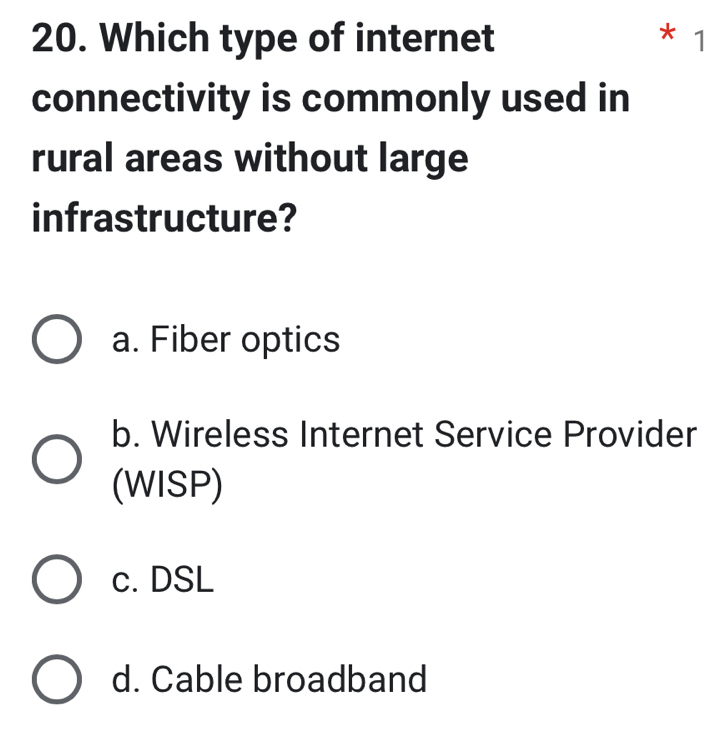 Which type of internet * 1
connectivity is commonly used in
rural areas without large
infrastructure?
a. Fiber optics
b. Wireless Internet Service Provider
(WISP)
c. DSL
d. Cable broadband