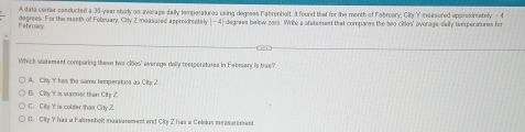 A data center conducted a 30-year shedy on average dally temperatures using degrees Fabrenhot. t found that for the month of Februery, City Y measured approsimately - 4
degrees. For the month of Fobruary, City Z moasured appreainately beginvmatrix -4endvmatrix dogrees below 2013. Write a statement that compares the two cides' ovorage daily temperatunes for
February
Which statement comporing theen two cios' average dolly temperatures in Febreary is true?
A. City Y has the same temperatane as City 2
B. City Y is warner than City 2.
C. City Y is colder than City Z
D. City Y has a Farenholt measurement and City Z has a Ceisius meesurement