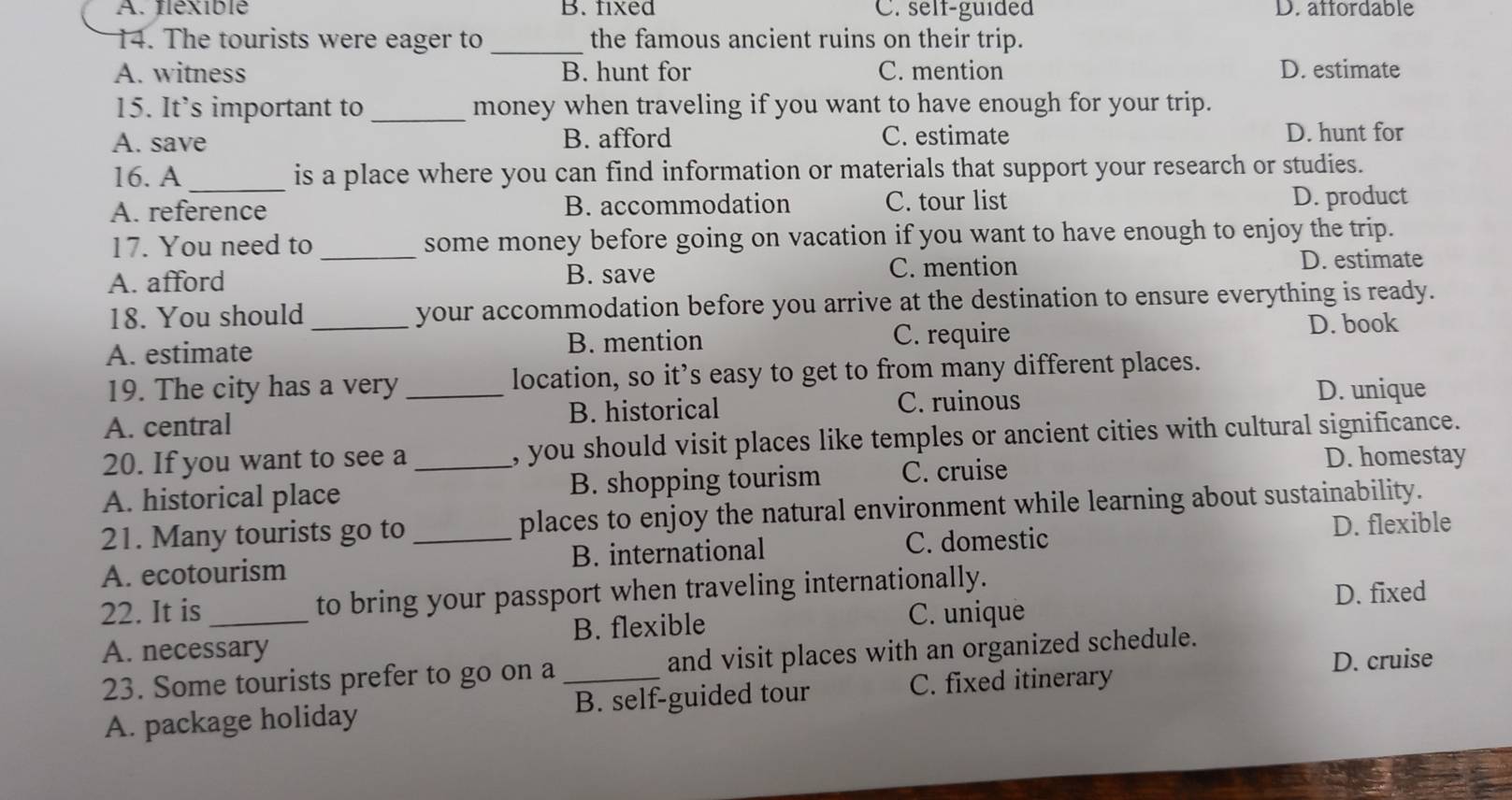 A. flexible B. fixed C. self-guided D. affordable
14. The tourists were eager to _the famous ancient ruins on their trip.
A. witness B. hunt for C. mention D. estimate
15. It’s important to _money when traveling if you want to have enough for your trip.
A. save B. afford C. estimate D. hunt for
16. A_ is a place where you can find information or materials that support your research or studies.
A. reference B. accommodation C. tour list D. product
17. You need to _some money before going on vacation if you want to have enough to enjoy the trip.
A. afford B. save C. mention
D. estimate
18. You should _your accommodation before you arrive at the destination to ensure everything is ready.
A. estimate B. mention C. require
D. book
19. The city has a very _location, so it’s easy to get to from many different places.
A. central B. historical C. ruinous
D. unique
20. If you want to see a _, you should visit places like temples or ancient cities with cultural significance.
A. historical place B. shopping tourism C. cruise
D. homestay
21. Many tourists go to _places to enjoy the natural environment while learning about sustainability.
C. domestic
A. ecotourism B. international D. flexible
22. It is _to bring your passport when traveling internationally.
D. fixed
B. flexible C. unique
A. necessary
23. Some tourists prefer to go on a_ and visit places with an organized schedule.
C. fixed itinerary D. cruise
A. package holiday B. self-guided tour