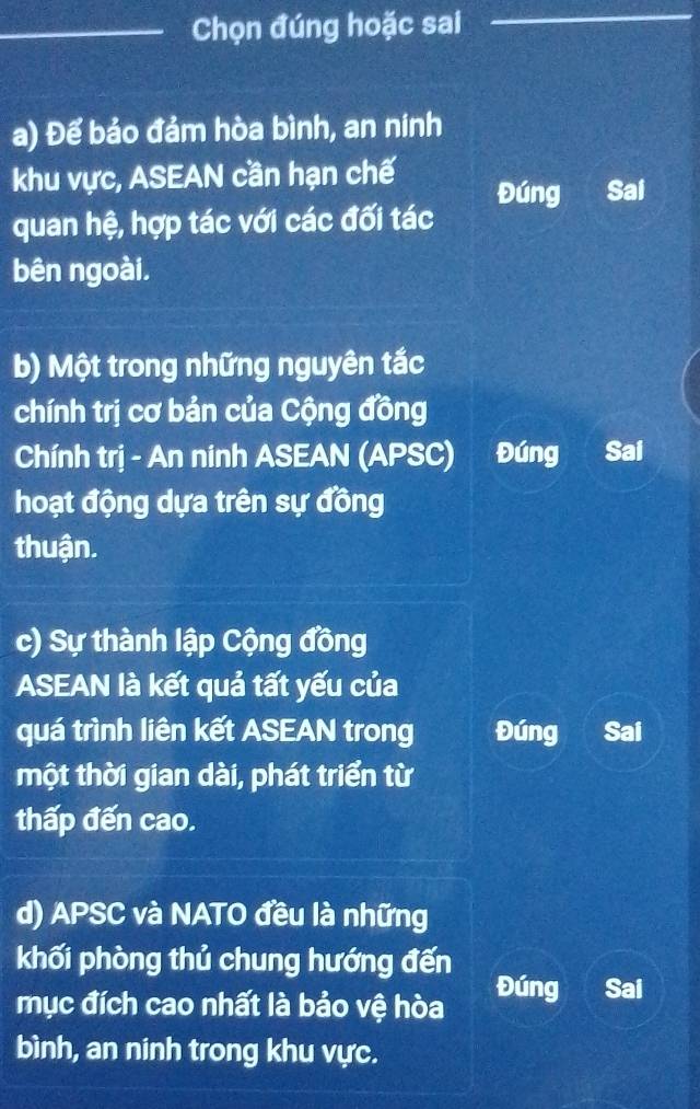 Chọn đúng hoặc sai
a) Để bảo đảm hòa bình, an ninh
khu vực, ASEAN cần hạn chế
Đúng Sai
quan hệ, hợp tác với các đối tác
bên ngoài.
b) Một trong những nguyên tắc
chính trị cơ bản của Cộng đồng
Chính trị - An ninh ASEAN (APSC) Đúng Sai
hoạt động dựa trên sự đồng
thuận.
c) Sự thành lập Cộng đồng
ASEAN là kết quả tất yếu của
quá trình liên kết ASEAN trong Đúng Sai
một thời gian dài, phát triển từ
thấp đến cao.
d) APSC và NATO đều là những
khối phòng thủ chung hướng đến
mục đích cao nhất là bảo vệ hòa Đúng Sai
bình, an ninh trong khu vực.