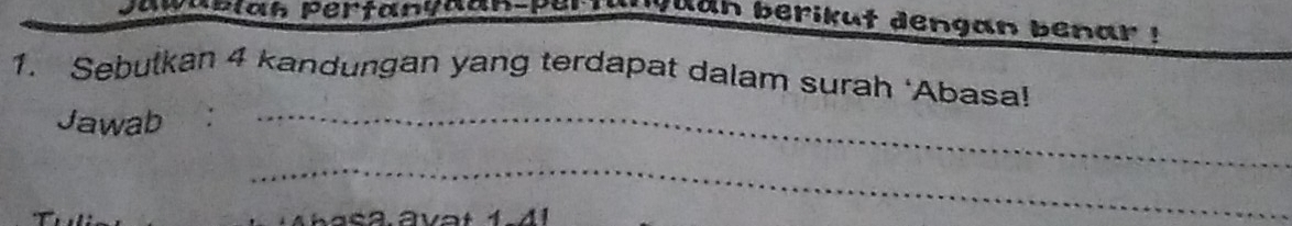 jawup iah pertanyaan-pertanyuan berikut dengan benar ! 
1. Sebutkan 4 kandungan yang terdapat dalam surah ‘Abasa! 
Jawab :_ 
_