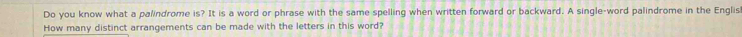 Do you know what a palindrome is? It is a word or phrase with the same spelling when written forward or backward. A single-word palindrome in the Englis 
How many distinct arrangements can be made with the letters in this word?