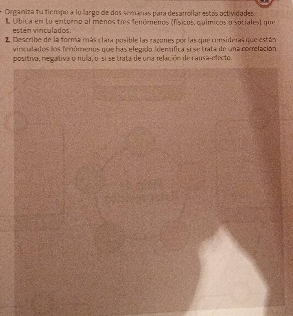 Organiza tu tiempo a lo largo de dos semanas para desarrollar estas actividades: 
I Ubica en tu entorno al menos tres fenómenos (físicos, químicos o sociales) que 
estén vinculados. 
2. Describe de la forma más clara posible las razones por las que consideras que están 
vinculados los fenómenos que has elegido. Identifica si se trata de una correlación 
positíva, negativa o nula, o si se trata de una relación de causa-efecto.