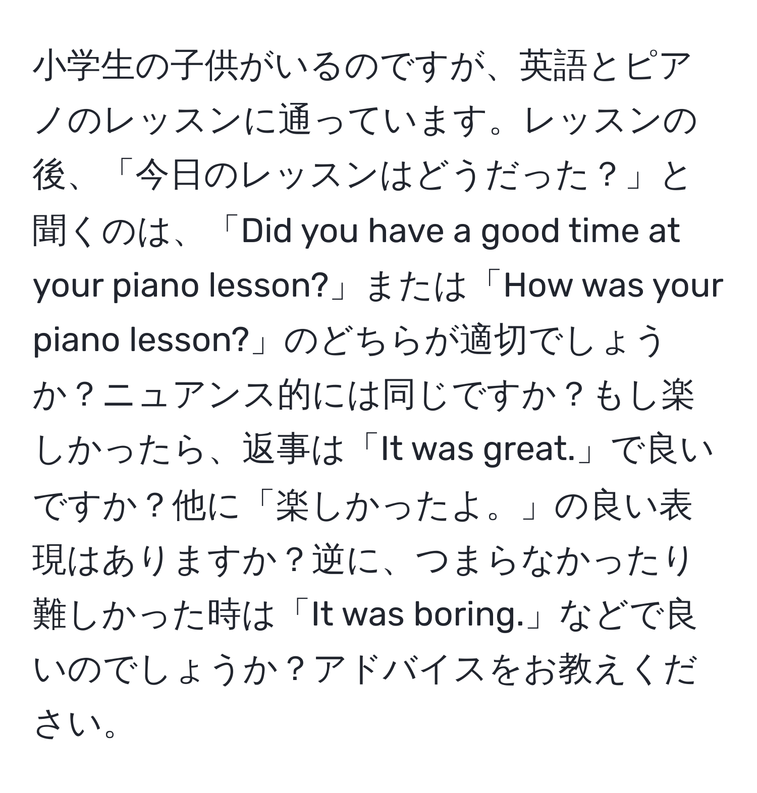 小学生の子供がいるのですが、英語とピアノのレッスンに通っています。レッスンの後、「今日のレッスンはどうだった？」と聞くのは、「Did you have a good time at your piano lesson?」または「How was your piano lesson?」のどちらが適切でしょうか？ニュアンス的には同じですか？もし楽しかったら、返事は「It was great.」で良いですか？他に「楽しかったよ。」の良い表現はありますか？逆に、つまらなかったり難しかった時は「It was boring.」などで良いのでしょうか？アドバイスをお教えください。