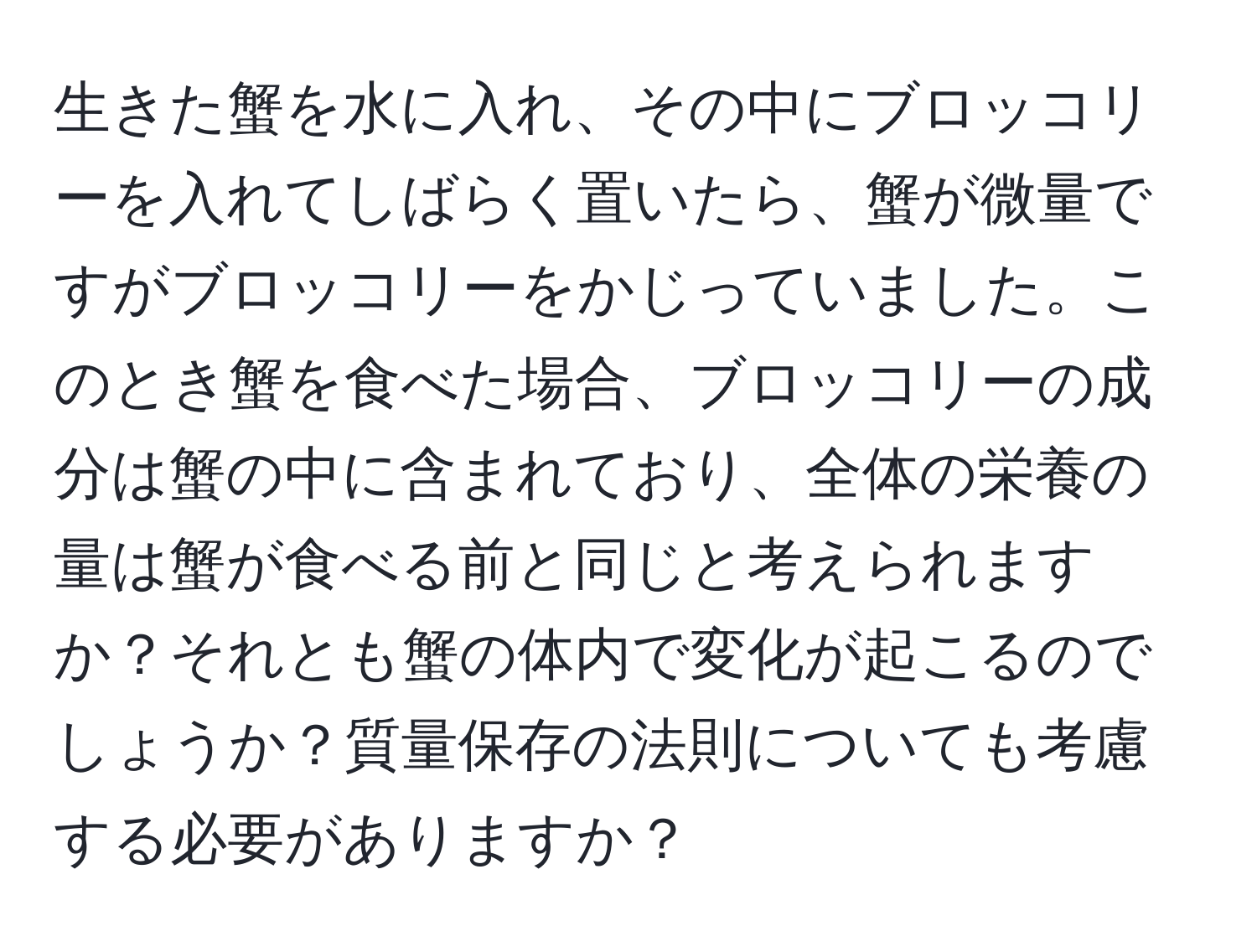 生きた蟹を水に入れ、その中にブロッコリーを入れてしばらく置いたら、蟹が微量ですがブロッコリーをかじっていました。このとき蟹を食べた場合、ブロッコリーの成分は蟹の中に含まれており、全体の栄養の量は蟹が食べる前と同じと考えられますか？それとも蟹の体内で変化が起こるのでしょうか？質量保存の法則についても考慮する必要がありますか？