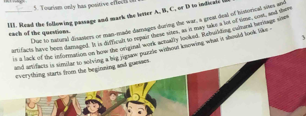 hertage .
5. Tourism only has positive effects 
_III. Read the following passage and mark the letter A, B, C, or D to indicate u
Due to natural disasters or man-made damages during the war, a great deal of historical sites and
artifacts have been damaged. It is difficult to repair these sites, as it may take a lot of time, cost, and there
each of the questions.
3
is a lack of the information on how the original work actually looked. Rebuilding cultural heritage site
and artifacts is similar to solving a big jigsaw puzzle without knowing what it should look like .
everything starts from the beginning and guesses.