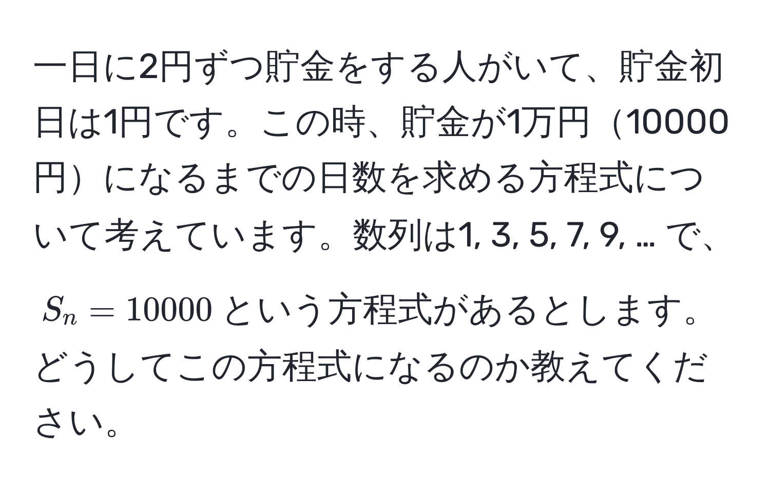 一日に2円ずつ貯金をする人がいて、貯金初日は1円です。この時、貯金が1万円10000円になるまでの日数を求める方程式について考えています。数列は1, 3, 5, 7, 9, … で、$S_n = 10000$という方程式があるとします。どうしてこの方程式になるのか教えてください。