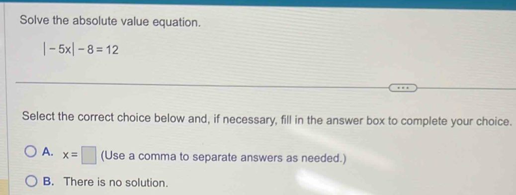 Solve the absolute value equation.
|-5x|-8=12
Select the correct choice below and, if necessary, fill in the answer box to complete your choice.
A. x=□ (Use a comma to separate answers as needed.)
B. There is no solution.