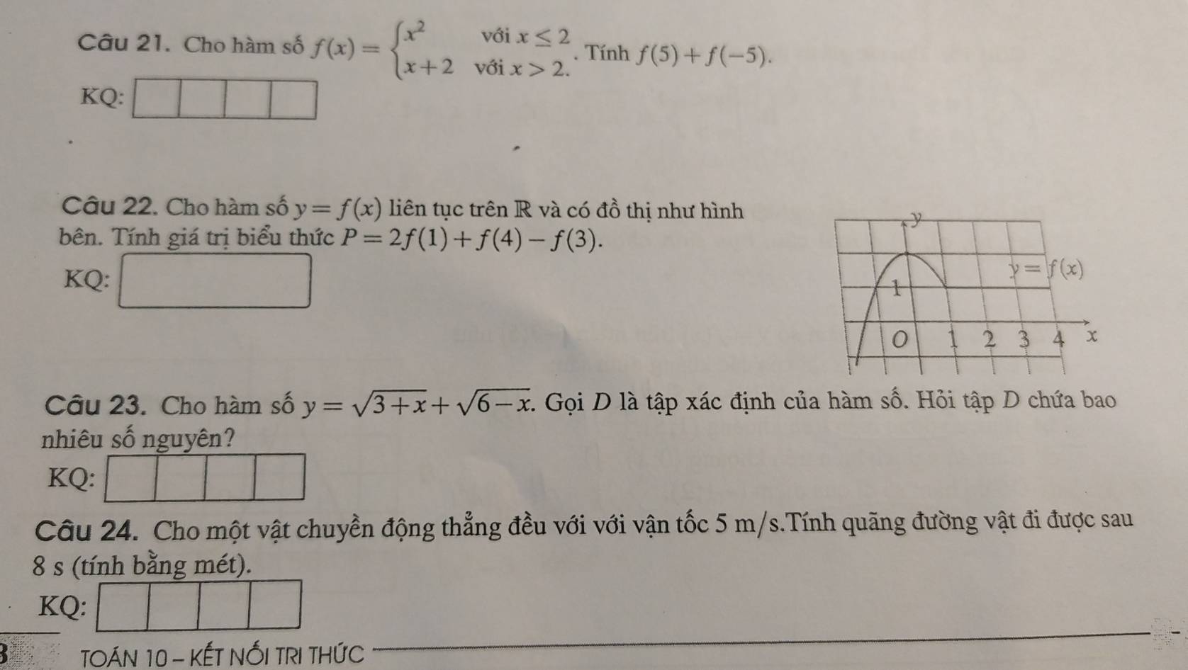 Cho hàm số f(x)=beginarrayl x^2voix≤ 2 x+2voix>2.endarray.. Tính f(5)+f(-5).
KQ:
Câu 22. Cho hàm số y=f(x) liên tục trên R và có đồ thị như hình
bên. Tính giá trị biểu thức P=2f(1)+f(4)-f(3).
KQ: □
Câu 23. Cho hàm số y=sqrt(3+x)+sqrt(6-x). Gọi D là tập xác định của hàm số. Hỏi tập D chứa bao
nhiêu số nguyên?
KQ:
Câu 24. Cho một vật chuyền động thẳng đều với với vận tốc 5 m/s.Tính quãng đường vật đi được sau
8 s (tính bằng mét).
KQ:
TOÁN 10 - KẾT NỐI TRI THỨC