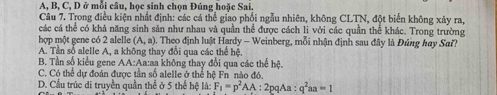 A, B, C, D ở mỗi câu, học sinh chọn Đúng hoặc Sai.
Câu 7. Trong điều kiện nhất định: các cá thể giao phối ngẫu nhiên, không CLTN, đột biển không xảy ra,
các cá thể có khả năng sinh sản như nhau và quần thể được cách li vởi các quần thể khác. Trong trường
hợp một gene có 2 alelle (A,a) D . Theo định luật Hardy - Weinberg, mỗi nhận định sau đây là Đúng hay Sai?
A. Tần số alelle A, a không thay đổi qua các thế hệ.
B. Tần số kiểu gene AA:Aa:aa không thay đổi qua các thế hệ.
C. Có thể dự đoán được tần số alelle ở thể hệ Fn nào đó.
D. Cấu trúc di truyền quần thể ở 5 thế hệ là: F_1=p^2AA:2pqAa:q^2aa=1