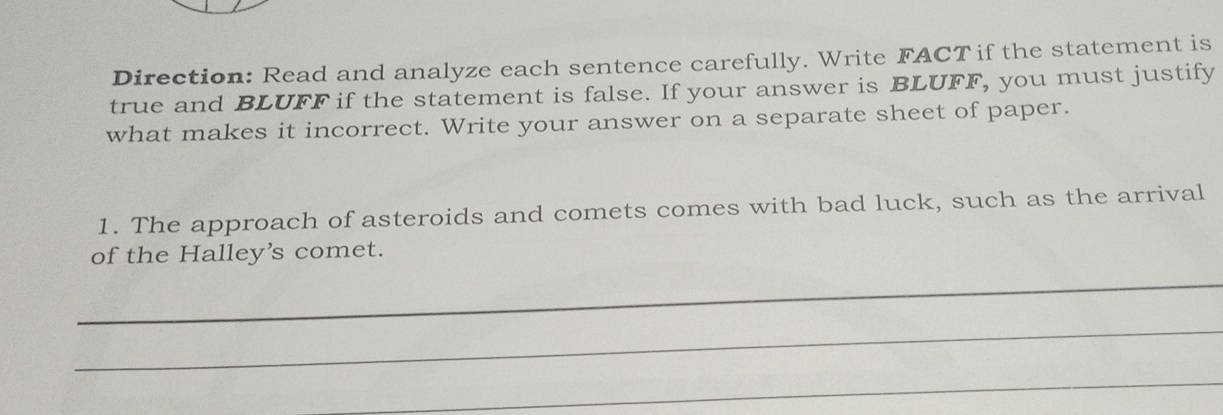 Direction: Read and analyze each sentence carefully. Write FACT if the statement is 
true and BLUFF if the statement is false. If your answer is BLUFF, you must justify 
what makes it incorrect. Write your answer on a separate sheet of paper. 
1. The approach of asteroids and comets comes with bad luck, such as the arrival 
of the Halley's comet. 
_ 
_ 
_