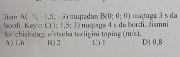 Jism A(-1;-1,5;-3) nuqtadan B(0;0;0) nuqtaga 3 s da
bordi. Keyin C(1;1,5;3) nuqtaga 4 s da bordi. Jismni
ko’chishidagi o’rtacha tezligini toping (m/s).
A) 1,6 B) 2 C) l D) 0,8