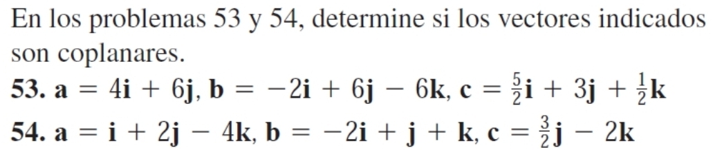 En los problemas 53 y 54, determine si los vectores indicados
son coplanares.
53. a=4i+6j, b=-2i+6j-6k, c= 5/2 i+3j+ 1/2 k
54. a=i+2j-4k, b=-2i+j+k, c= 3/2 j-2k