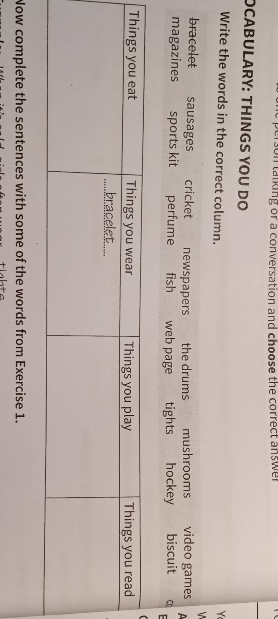 son talking or a conversation and choose the correct answer 
OCABULARY: THINGS YOU DO
Write the words in the correct column.
Y
V
bracelet sausages cricket newspapers the drums mushrooms video games A
magazines sports kit perfume fish web page tights hockey biscuit C0
Now complete the sentences with some of the words from Exercise 1.