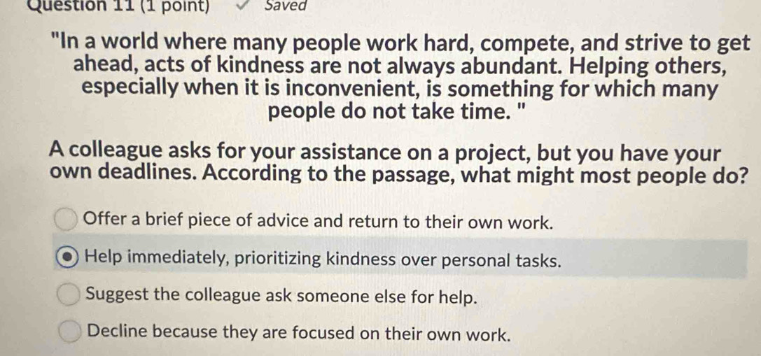 Saved
"In a world where many people work hard, compete, and strive to get
ahead, acts of kindness are not always abundant. Helping others,
especially when it is inconvenient, is something for which many
people do not take time. "
A colleague asks for your assistance on a project, but you have your
own deadlines. According to the passage, what might most people do?
Offer a brief piece of advice and return to their own work.
Help immediately, prioritizing kindness over personal tasks.
Suggest the colleague ask someone else for help.
Decline because they are focused on their own work.