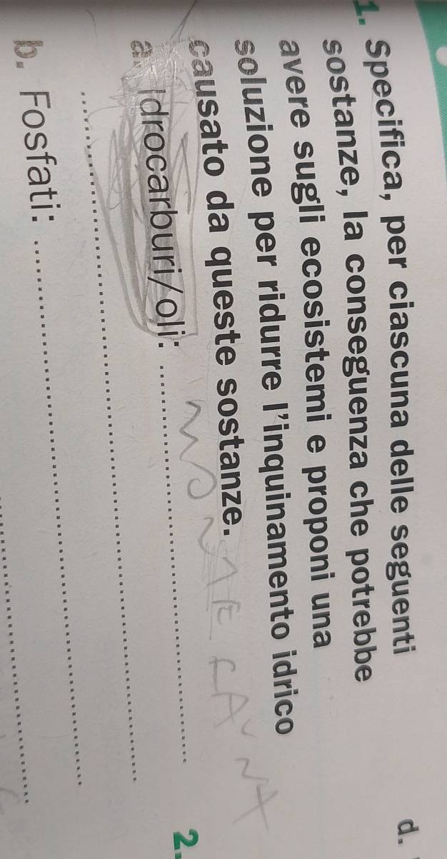 Specifica, per ciascuna delle seguenti 
d. 
sostanze, la conseguenza che potrebbe 
avere sugli ecosistemi e proponi una 
soluzione per ridurre l'inquinamento idrico 
causato da queste sostanze. 
a. Idrocarburi/oli: 
_ 
2. 
_ 
_ 
_ 
b. Fosfati: