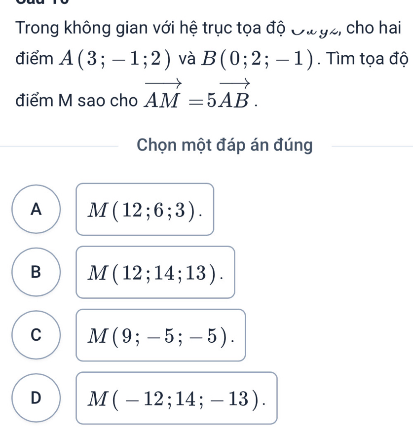 Trong không gian với hệ trục tọa độ Đư gz, cho hai
điểm A(3;-1;2) và B(0;2;-1). Tìm tọa độ
điểm M sao cho vector AM=5vector AB. 
Chọn một đáp án đúng
A M(12;6;3).
B M(12;14;13).
C M(9;-5;-5).
D M(-12;14;-13).