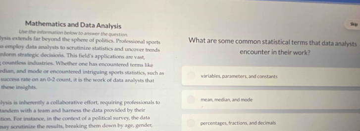 Mathematics and Data Analysis 
Skip 
Use the information below to answer the question. 
lysis extends far beyond the sphere of politics. Professional sports What are some common statistical terms that data analysts 
so employ data analysts to scrutinize statistics and uncover trends encounter in their work? 
nform strategic decisions. This field's applications are vast, 
countless industries. Whether one has encountered terms like 
edian, and mode or encountered intriguing sports statistics, such as variables, parameters, and constants 
success rate on an 0-2 count, it is the work of data analysts that 
these insights. 
lysis is inherently a collaborative effort, requiring professionals to mean, median, and mode 
tandem with a team and harness the data provided by their 
tion. For instance, in the context of a political survey, the data 
may scrutinize the results, breaking them down by age, gender, percentages, fractions, and decimals