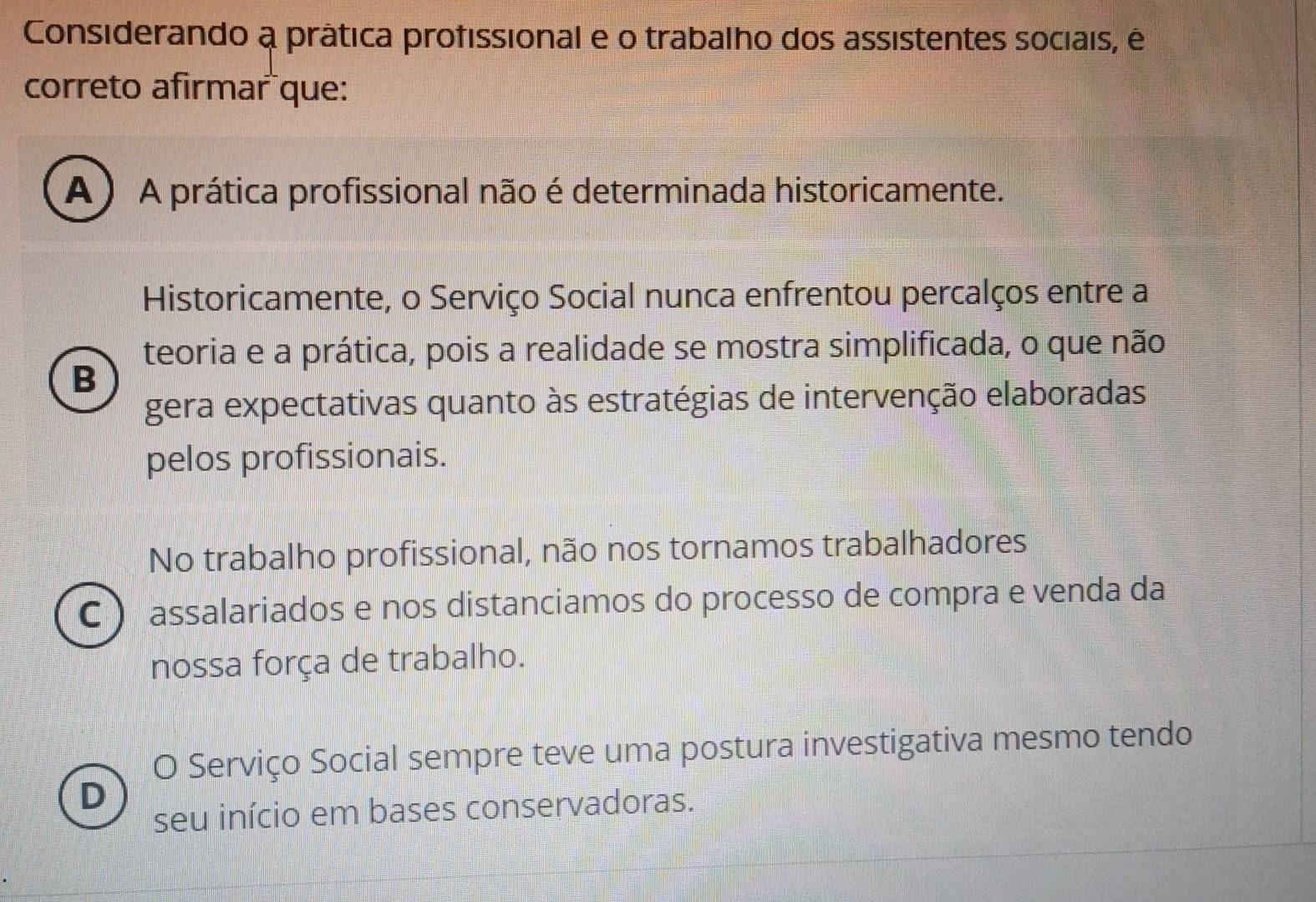 Considerando a prática profissional e o trabalho dos assistentes sociais, é
correto afirmar que:
A ) A prática profissional não é determinada historicamente.
Historicamente, o Serviço Social nunca enfrentou percalços entre a
teoria e a prática, pois a realidade se mostra simplificada, o que não
B
gera expectativas quanto às estratégias de intervenção elaboradas
pelos profissionais.
No trabalho profissional, não nos tornamos trabalhadores
C ) assalariados e nos distanciamos do processo de compra e venda da
nossa força de trabalho.
O Serviço Social sempre teve uma postura investigativa mesmo tendo
D
seu início em bases conservadoras.