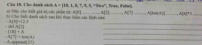 Cho danh sách A=[10,1,0,7,9,5,“Two” ”, True, False]. 
a) Hãy cho biết giá trị các phần tử: A[0]...,...,..,...., A[2]......., A[7]......., A[len(A)] _ A[6]^*3 _ 
b) Cho biết danh sách sau khi thực hiện các lệnh sau: 
_
-A[4]=12.5
_ 
- del A[2]
_
-[18]+A
_
-A[7]=len(A)
- A.append( 37) 
_