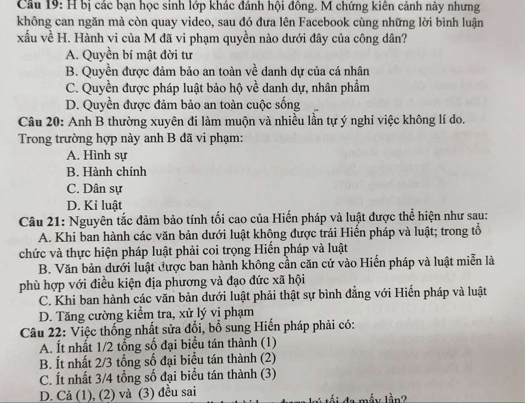 Cầu 19: H bị các bạn học sinh lớp khác đánh hội đông. M chứng kiên cảnh này nhưng
không can ngăn mà còn quay video, sau đó đưa lên Facebook cùng những lời bình luận
xấu về H. Hành vi của M đã vi phạm quyền nào dưới đây của công dân?
A. Quyền bí mật đời tư
B. Quyền được đảm bảo an toàn về danh dự của cá nhân
C. Quyền được pháp luật bảo hộ về danh dự, nhân phẩm
D. Quyền được đảm bảo an toàn cuộc sống
Câu 20: Anh B thường xuyên đi làm muộn và nhiều lần tự ý nghỉ việc không lí do.
Trong trường hợp này anh B đã vi phạm:
A. Hình sự
B. Hành chính
C. Dân sự
D. Kỉ luật
Câu 21: Nguyên tắc đảm bảo tính tối cao của Hiến pháp và luật được thể hiện như sau:
A. Khi ban hành các văn bản dưới luật không được trái Hiến pháp và luật; trong tổ
chức và thực hiện pháp luật phải coi trọng Hiến pháp và luật
B. Văn bản dưới luật được ban hành không cần căn cứ vào Hiến pháp và luật miễn là
phù hợp với điều kiện địa phương và đạo đức xã hội
C. Khi ban hành các văn bản dưới luật phải thật sự bình đẳng với Hiến pháp và luật
D. Tăng cường kiểm tra, xử lý vi phạm
Câu 22: Việc thống nhất sửa đổi, bổ sung Hiến pháp phải có:
A. Ít nhất 1/2 tổng số đại biểu tán thành (1)
B. Ít nhất 2/3 tổng số đại biểu tán thành (2)
C. Ít nhất 3/4 tổng số đại biểu tán thành (3)
D. Cả (1), (2) và (3) đều sai
là ?