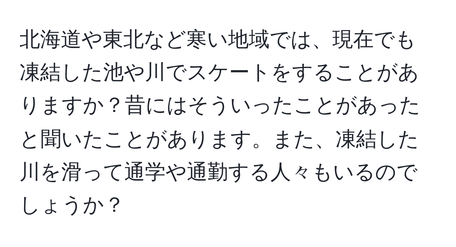 北海道や東北など寒い地域では、現在でも凍結した池や川でスケートをすることがありますか？昔にはそういったことがあったと聞いたことがあります。また、凍結した川を滑って通学や通勤する人々もいるのでしょうか？