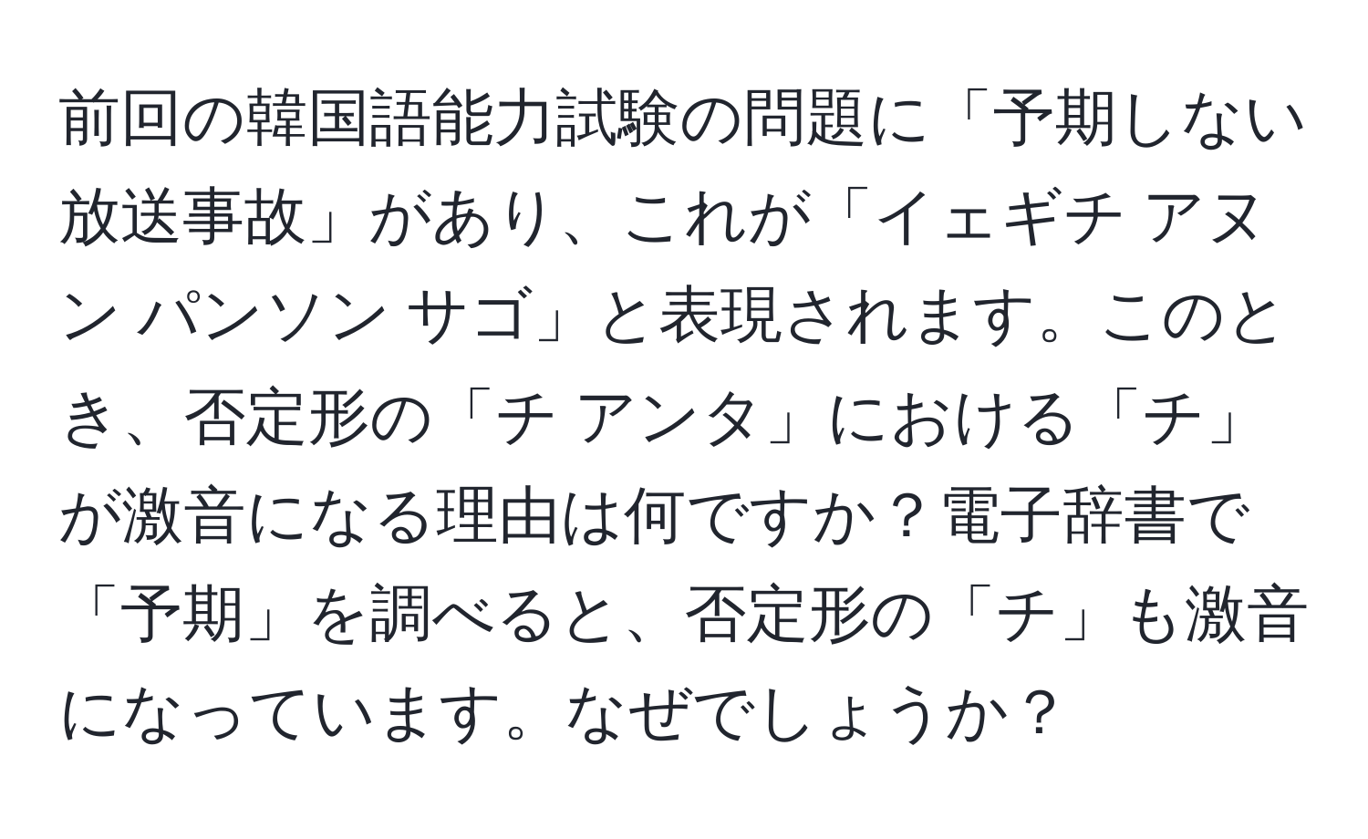 前回の韓国語能力試験の問題に「予期しない放送事故」があり、これが「イェギチ アヌン パンソン サゴ」と表現されます。このとき、否定形の「チ アンタ」における「チ」が激音になる理由は何ですか？電子辞書で「予期」を調べると、否定形の「チ」も激音になっています。なぜでしょうか？